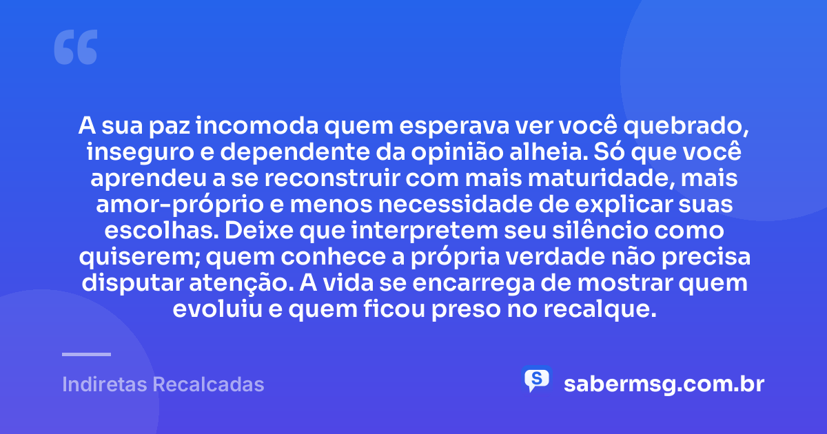A sua paz incomoda quem esperava ver você quebrado, inseguro e dependente da opinião alheia. Só que você aprendeu a se reconstruir com mais maturidade, mais amor-próprio e menos necessidade de explicar suas escolhas. Deixe que interpretem seu silêncio como quiserem; quem conhece a própria verdade não precisa disputar atenção. A vida se encarrega de mostrar quem evoluiu e quem ficou preso no recalque. — Indiretas Recalcadas
