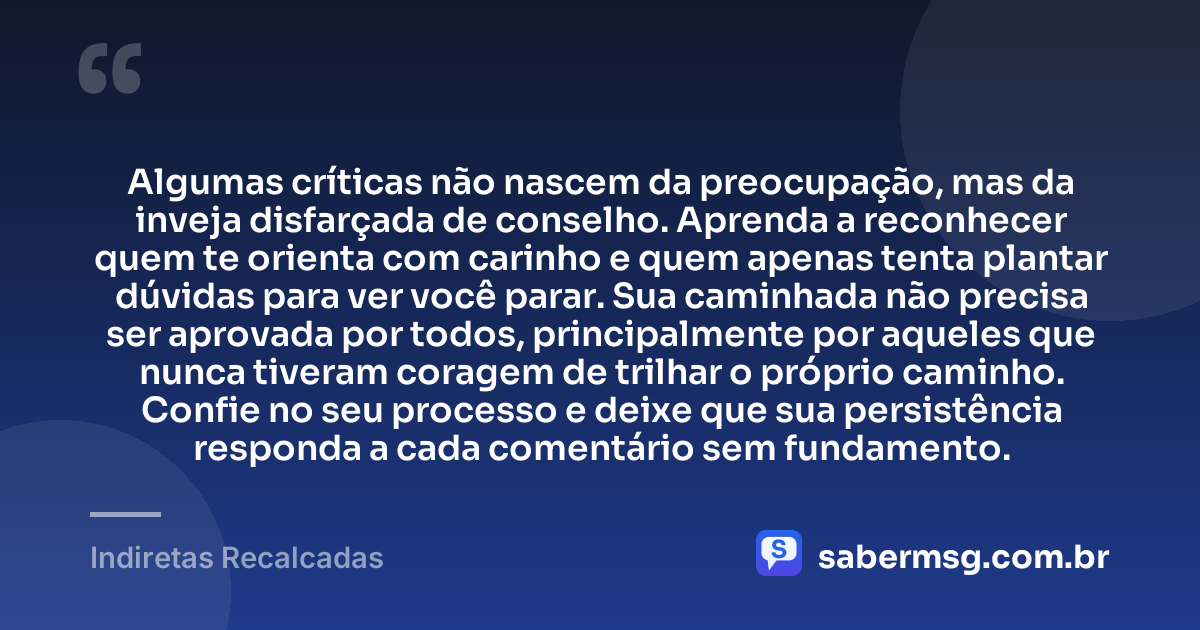 Algumas críticas não nascem da preocupação, mas da inveja disfarçada de conselho. Aprenda a reconhecer quem te orienta com carinho e quem apenas tenta plantar dúvidas para ver você parar. Sua caminhada não precisa ser aprovada por todos, principalmente por aqueles que nunca tiveram coragem de trilhar o próprio caminho. Confie no seu processo e deixe que sua persistência responda a cada comentário sem fundamento. — Indiretas Recalcadas