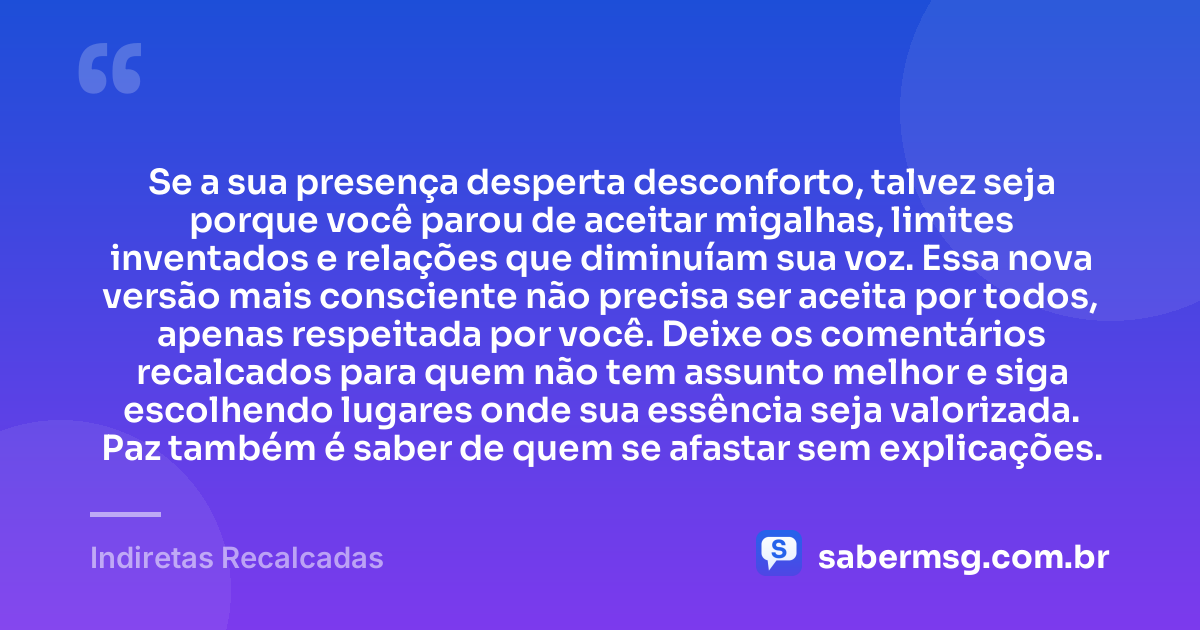 Se a sua presença desperta desconforto, talvez seja porque você parou de aceitar migalhas, limites inventados e relações que diminuíam sua voz. Essa nova versão mais consciente não precisa ser aceita por todos, apenas respeitada por você. Deixe os comentários recalcados para quem não tem assunto melhor e siga escolhendo lugares onde sua essência seja valorizada. Paz também é saber de quem se afastar sem explicações. — Indiretas Recalcadas