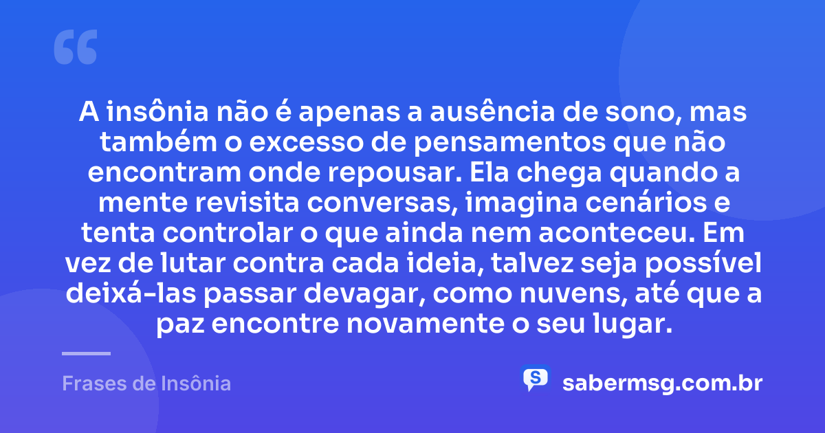 A insônia não é apenas a ausência de sono, mas também o excesso de pensamentos que não encontram onde repousar. Ela chega quando a mente revisita conversas, imagina cenários e tenta controlar o que ainda nem aconteceu. Em vez de lutar contra cada ideia, talvez seja possível deixá-las passar devagar, como nuvens, até que a paz encontre novamente o seu lugar. — Frases de Insônia