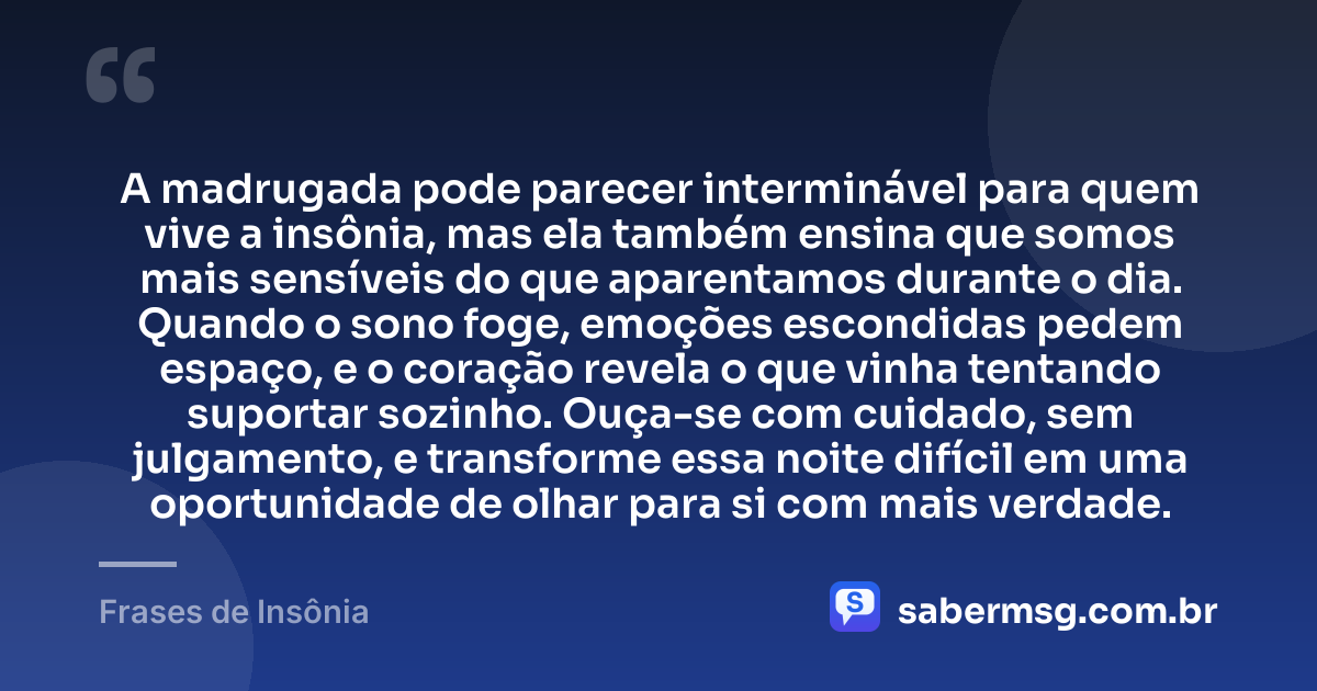 A madrugada pode parecer interminável para quem vive a insônia, mas ela também ensina que somos mais sensíveis do que aparentamos durante o dia. Quando o sono foge, emoções escondidas pedem espaço, e o coração revela o que vinha tentando suportar sozinho. Ouça-se com cuidado, sem julgamento, e transforme essa noite difícil em uma oportunidade de olhar para si com mais verdade. — Frases de Insônia