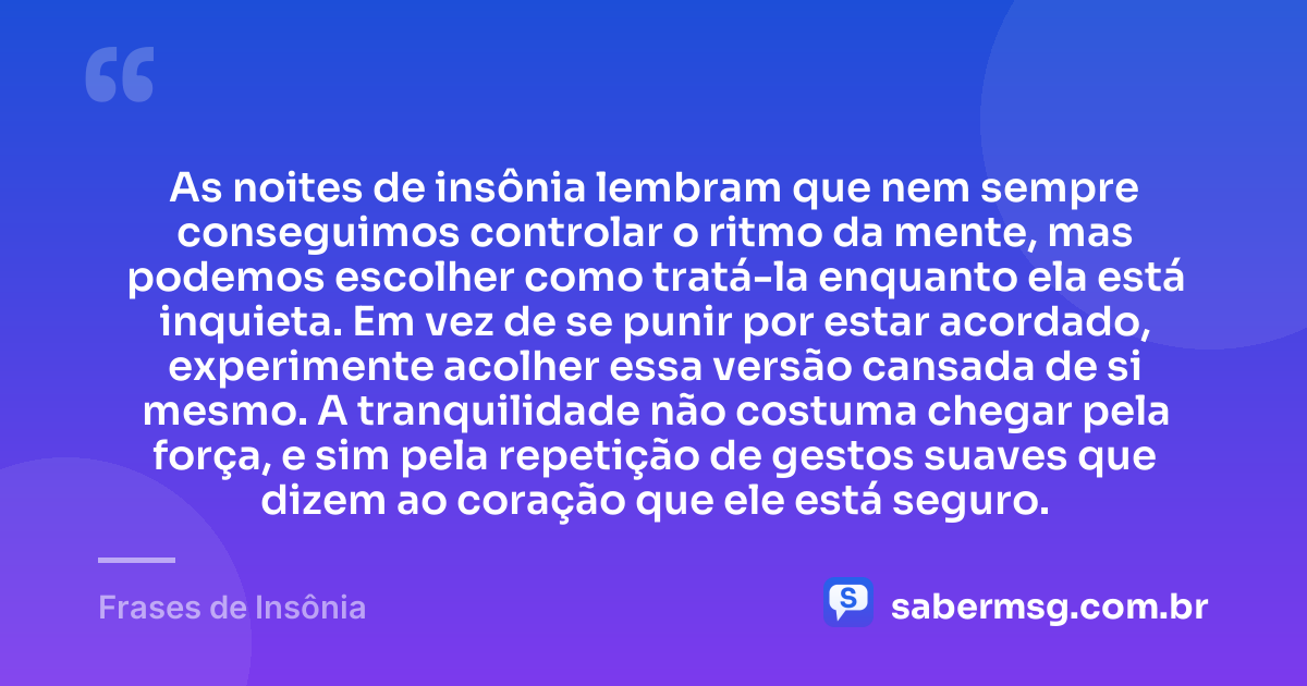 As noites de insônia lembram que nem sempre conseguimos controlar o ritmo da mente, mas podemos escolher como tratá-la enquanto ela está inquieta. Em vez de se punir por estar acordado, experimente acolher essa versão cansada de si mesmo. A tranquilidade não costuma chegar pela força, e sim pela repetição de gestos suaves que dizem ao coração que ele está seguro. — Frases de Insônia