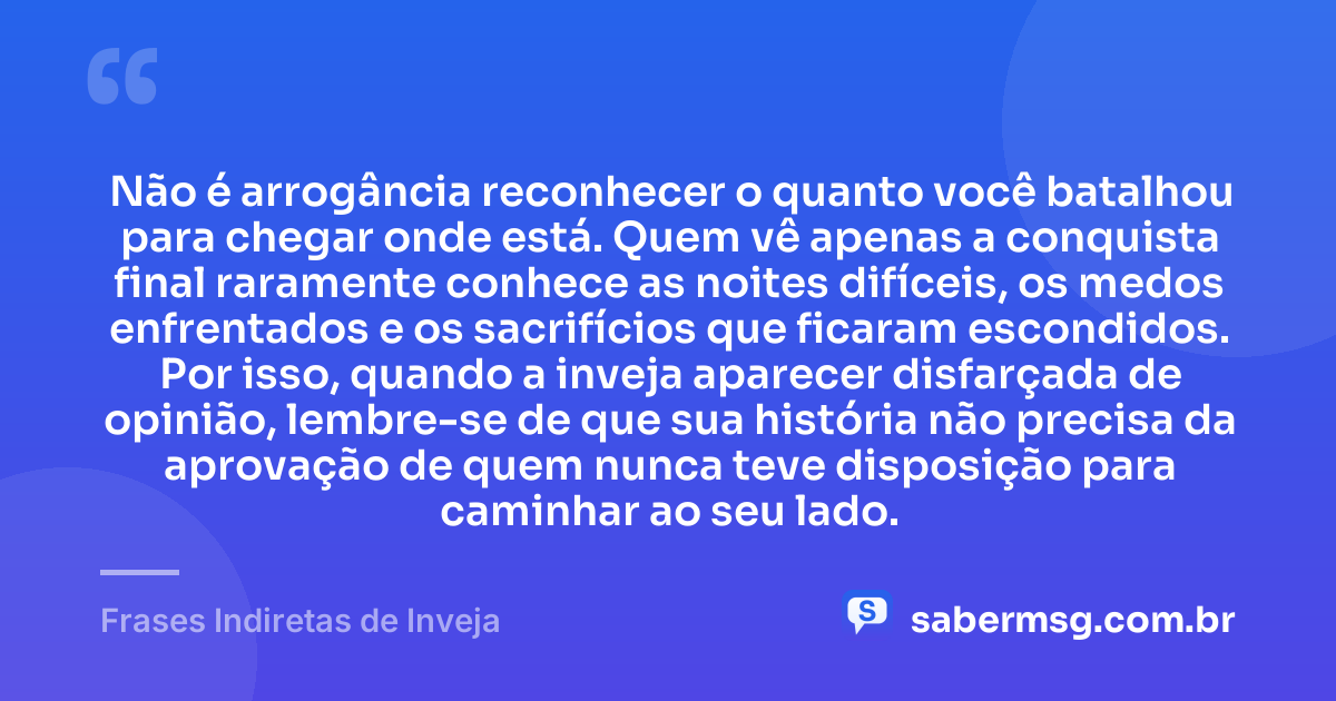 Não é arrogância reconhecer o quanto você batalhou para chegar onde está. Quem vê apenas a conquista final raramente conhece as noites difíceis, os medos enfrentados e os sacrifícios que ficaram escondidos. Por isso, quando a inveja aparecer disfarçada de opinião, lembre-se de que sua história não precisa da aprovação de quem nunca teve disposição para caminhar ao seu lado. — Frases Indiretas de Inveja