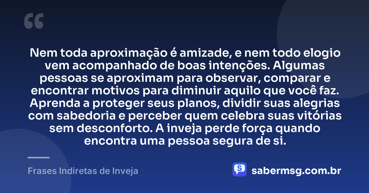 Nem toda aproximação é amizade, e nem todo elogio vem acompanhado de boas intenções. Algumas pessoas se aproximam para observar, comparar e encontrar motivos para diminuir aquilo que você faz. Aprenda a proteger seus planos, dividir suas alegrias com sabedoria e perceber quem celebra suas vitórias sem desconforto. A inveja perde força quando encontra uma pessoa segura de si. — Frases Indiretas de Inveja