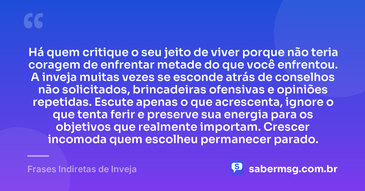 Há quem critique o seu jeito de viver porque não teria coragem de enfrentar metade do que você enfrentou. A inveja muitas vezes se esconde atrás de conselhos não solicitados, brincadeiras ofensivas e opiniões repetidas. Escute apenas o que acrescenta, ignore o que tenta ferir e preserve sua energia para os objetivos que realmente importam. Crescer incomoda quem escolheu permanecer parado. — Frases Indiretas de Inveja