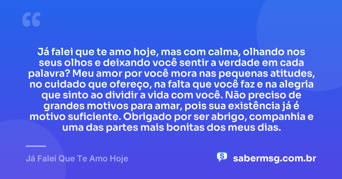 Já falei que te amo hoje, mas com calma, olhando nos seus olhos e deixando você sentir a verdade em cada palavra? Meu amor por você mora nas pequenas atitudes, no cuidado que ofereço, na falta que você faz e na alegria que sinto ao dividir a vida com você. Não preciso de grandes motivos para amar, pois sua existência já é motivo suficiente. Obrigado por ser abrigo, companhia e uma das partes mais bonitas dos meus dias. — Já Falei Que Te Amo Hoje