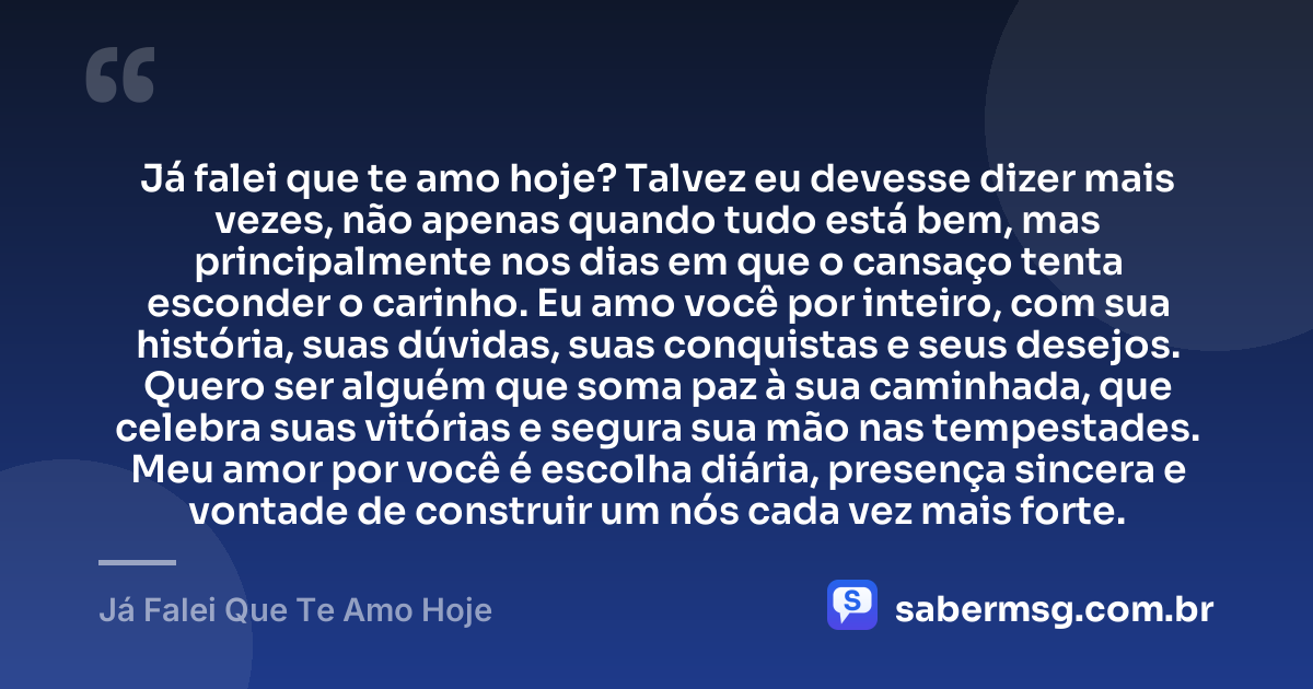 Já falei que te amo hoje? Talvez eu devesse dizer mais vezes, não apenas quando tudo está bem, mas principalmente nos dias em que o cansaço tenta esconder o carinho. Eu amo você por inteiro, com sua história, suas dúvidas, suas conquistas e seus desejos. Quero ser alguém que soma paz à sua caminhada, que celebra suas vitórias e segura sua mão nas tempestades. Meu amor por você é escolha diária, presença sincera e vontade de construir um nós cada vez mais forte. — Já Falei Que Te Amo Hoje