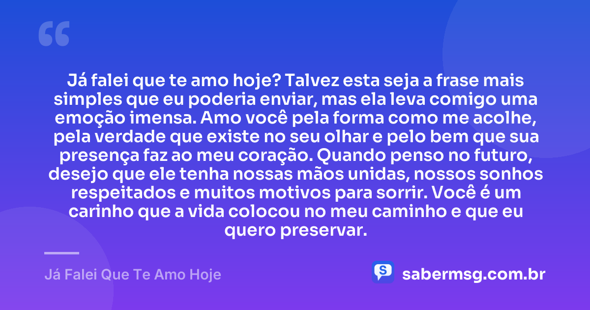 Já falei que te amo hoje? Talvez esta seja a frase mais simples que eu poderia enviar, mas ela leva comigo uma emoção imensa. Amo você pela forma como me acolhe, pela verdade que existe no seu olhar e pelo bem que sua presença faz ao meu coração. Quando penso no futuro, desejo que ele tenha nossas mãos unidas, nossos sonhos respeitados e muitos motivos para sorrir. Você é um carinho que a vida colocou no meu caminho e que eu quero preservar. — Já Falei Que Te Amo Hoje