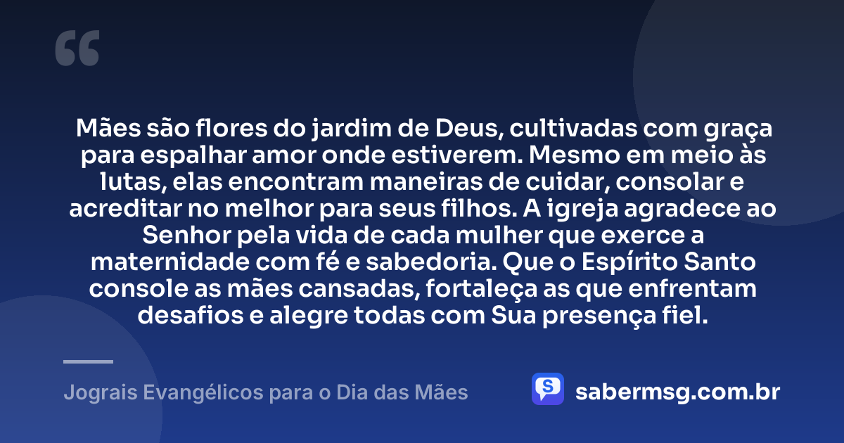 Mães são flores do jardim de Deus, cultivadas com graça para espalhar amor onde estiverem. Mesmo em meio às lutas, elas encontram maneiras de cuidar, consolar e acreditar no melhor para seus filhos. A igreja agradece ao Senhor pela vida de cada mulher que exerce a maternidade com fé e sabedoria. Que o Espírito Santo console as mães cansadas, fortaleça as que enfrentam desafios e alegre todas com Sua presença fiel. — Jograis Evangélicos para o Dia das Mães