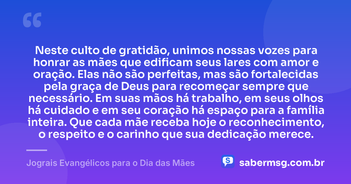 Neste culto de gratidão, unimos nossas vozes para honrar as mães que edificam seus lares com amor e oração. Elas não são perfeitas, mas são fortalecidas pela graça de Deus para recomeçar sempre que necessário. Em suas mãos há trabalho, em seus olhos há cuidado e em seu coração há espaço para a família inteira. Que cada mãe receba hoje o reconhecimento, o respeito e o carinho que sua dedicação merece. — Jograis Evangélicos para o Dia das Mães