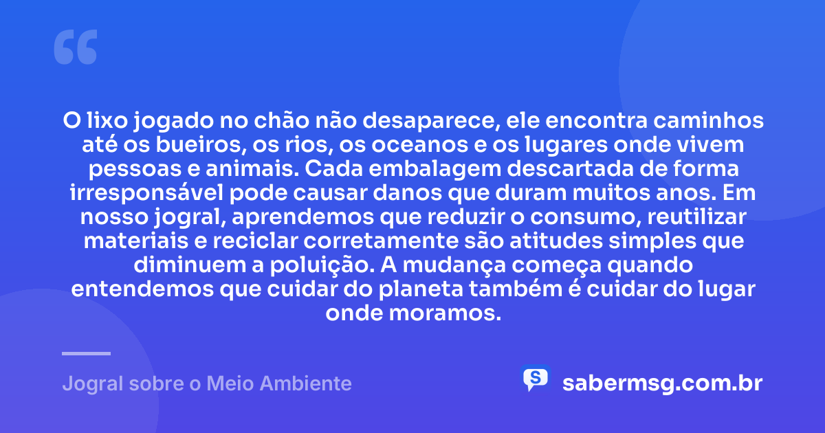 O lixo jogado no chão não desaparece, ele encontra caminhos até os bueiros, os rios, os oceanos e os lugares onde vivem pessoas e animais. Cada embalagem descartada de forma irresponsável pode causar danos que duram muitos anos. Em nosso jogral, aprendemos que reduzir o consumo, reutilizar materiais e reciclar corretamente são atitudes simples que diminuem a poluição. A mudança começa quando entendemos que cuidar do planeta também é cuidar do lugar onde moramos. — Jogral sobre o Meio Ambiente