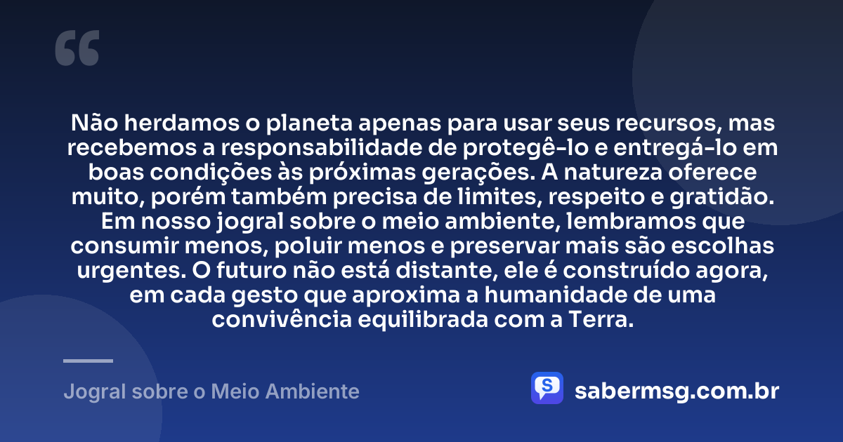 Não herdamos o planeta apenas para usar seus recursos, mas recebemos a responsabilidade de protegê-lo e entregá-lo em boas condições às próximas gerações. A natureza oferece muito, porém também precisa de limites, respeito e gratidão. Em nosso jogral sobre o meio ambiente, lembramos que consumir menos, poluir menos e preservar mais são escolhas urgentes. O futuro não está distante, ele é construído agora, em cada gesto que aproxima a humanidade de uma convivência equilibrada com a Terra. — Jogral sobre o Meio Ambiente