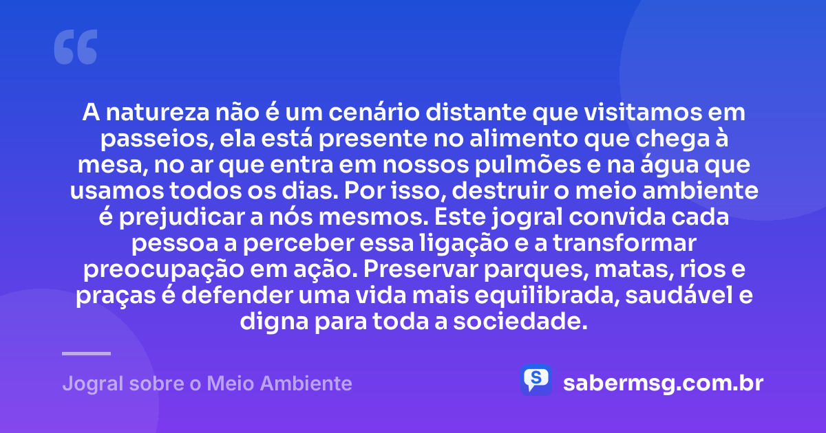 A natureza não é um cenário distante que visitamos em passeios, ela está presente no alimento que chega à mesa, no ar que entra em nossos pulmões e na água que usamos todos os dias. Por isso, destruir o meio ambiente é prejudicar a nós mesmos. Este jogral convida cada pessoa a perceber essa ligação e a transformar preocupação em ação. Preservar parques, matas, rios e praças é defender uma vida mais equilibrada, saudável e digna para toda a sociedade. — Jogral sobre o Meio Ambiente