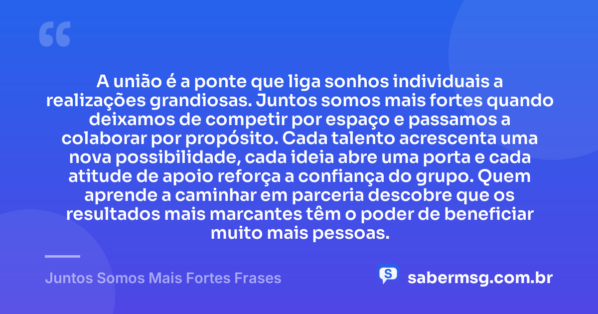 A união é a ponte que liga sonhos individuais a realizações grandiosas. Juntos somos mais fortes quando deixamos de competir por espaço e passamos a colaborar por propósito. Cada talento acrescenta uma nova possibilidade, cada ideia abre uma porta e cada atitude de apoio reforça a confiança do grupo. Quem aprende a caminhar em parceria descobre que os resultados mais marcantes têm o poder de beneficiar muito mais pessoas. — Juntos Somos Mais Fortes Frases