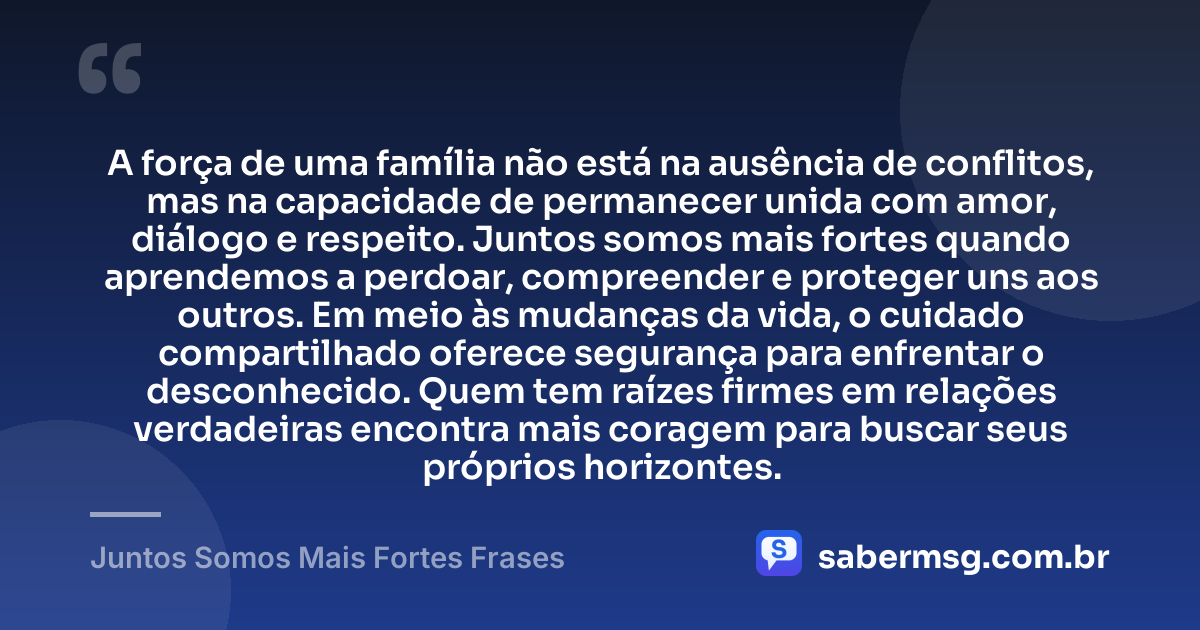 A força de uma família não está na ausência de conflitos, mas na capacidade de permanecer unida com amor, diálogo e respeito. Juntos somos mais fortes quando aprendemos a perdoar, compreender e proteger uns aos outros. Em meio às mudanças da vida, o cuidado compartilhado oferece segurança para enfrentar o desconhecido. Quem tem raízes firmes em relações verdadeiras encontra mais coragem para buscar seus próprios horizontes. — Juntos Somos Mais Fortes Frases