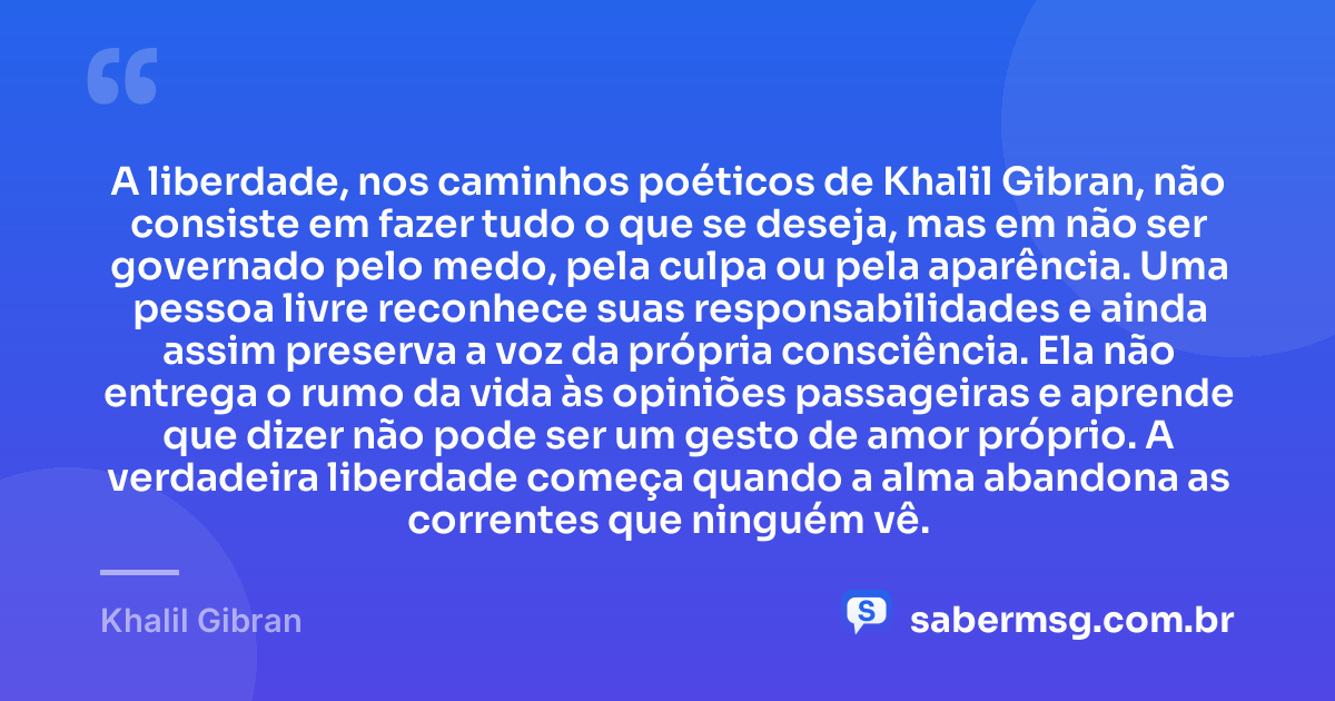 A liberdade, nos caminhos poéticos de Khalil Gibran, não consiste em fazer tudo o que se deseja, mas em não ser governado pelo medo, pela culpa ou pela aparência. Uma pessoa livre reconhece suas responsabilidades e ainda assim preserva a voz da própria consciência. Ela não entrega o rumo da vida às opiniões passageiras e aprende que dizer não pode ser um gesto de amor próprio. A verdadeira liberdade começa quando a alma abandona as correntes que ninguém vê. — Khalil Gibran