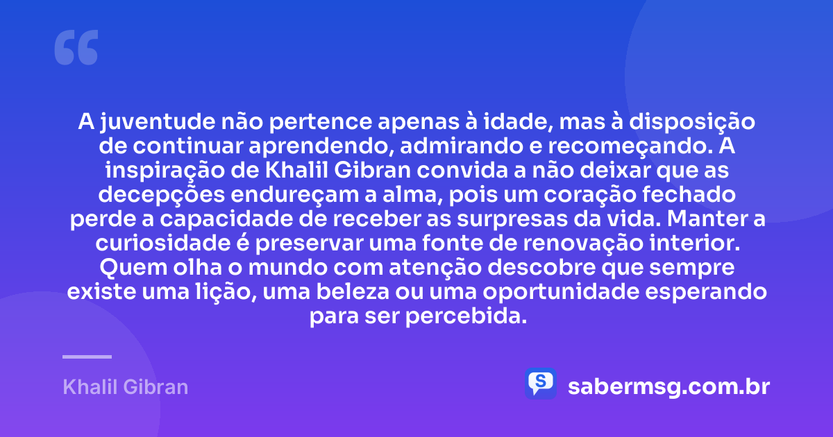 A juventude não pertence apenas à idade, mas à disposição de continuar aprendendo, admirando e recomeçando. A inspiração de Khalil Gibran convida a não deixar que as decepções endureçam a alma, pois um coração fechado perde a capacidade de receber as surpresas da vida. Manter a curiosidade é preservar uma fonte de renovação interior. Quem olha o mundo com atenção descobre que sempre existe uma lição, uma beleza ou uma oportunidade esperando para ser percebida. — Khalil Gibran