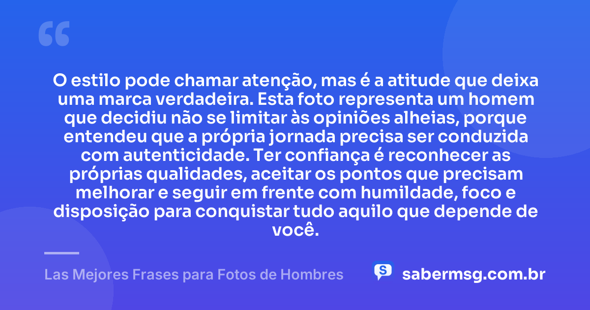 O estilo pode chamar atenção, mas é a atitude que deixa uma marca verdadeira. Esta foto representa um homem que decidiu não se limitar às opiniões alheias, porque entendeu que a própria jornada precisa ser conduzida com autenticidade. Ter confiança é reconhecer as próprias qualidades, aceitar os pontos que precisam melhorar e seguir em frente com humildade, foco e disposição para conquistar tudo aquilo que depende de você. — Las Mejores Frases para Fotos de Hombres