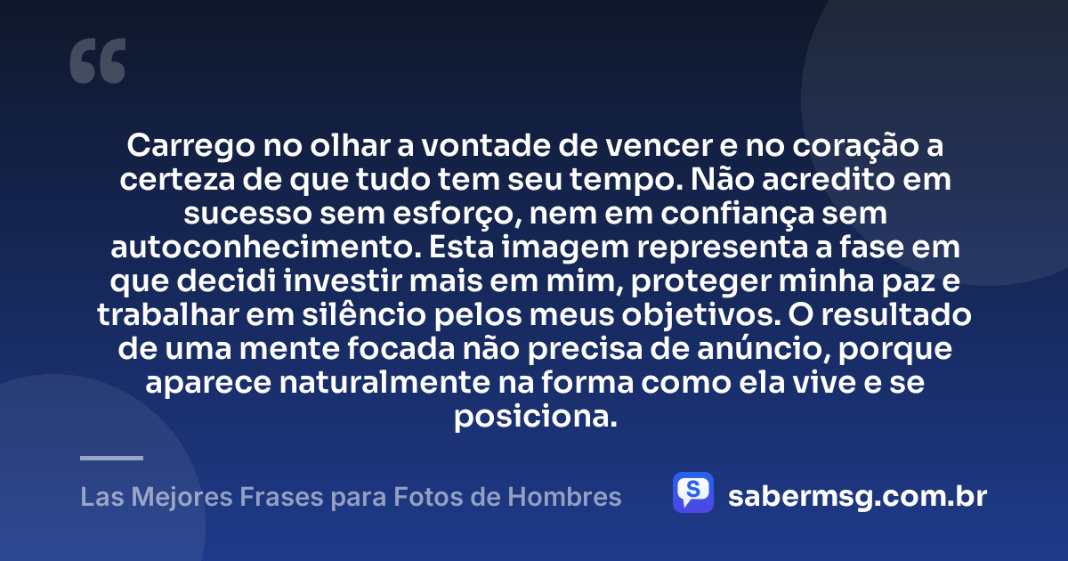 Carrego no olhar a vontade de vencer e no coração a certeza de que tudo tem seu tempo. Não acredito em sucesso sem esforço, nem em confiança sem autoconhecimento. Esta imagem representa a fase em que decidi investir mais em mim, proteger minha paz e trabalhar em silêncio pelos meus objetivos. O resultado de uma mente focada não precisa de anúncio, porque aparece naturalmente na forma como ela vive e se posiciona. — Las Mejores Frases para Fotos de Hombres
