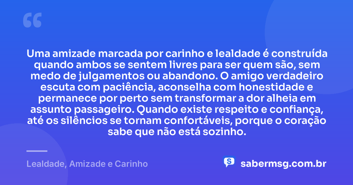 Uma amizade marcada por carinho e lealdade é construída quando ambos se sentem livres para ser quem são, sem medo de julgamentos ou abandono. O amigo verdadeiro escuta com paciência, aconselha com honestidade e permanece por perto sem transformar a dor alheia em assunto passageiro. Quando existe respeito e confiança, até os silêncios se tornam confortáveis, porque o coração sabe que não está sozinho. — Lealdade, Amizade e Carinho