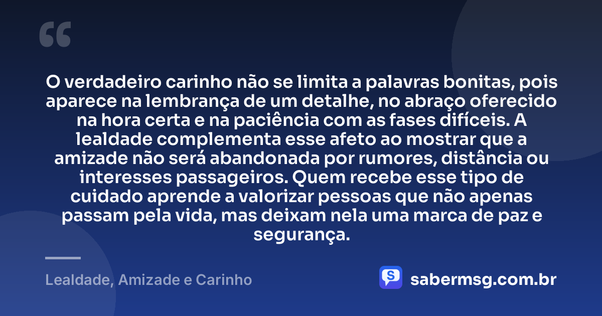 O verdadeiro carinho não se limita a palavras bonitas, pois aparece na lembrança de um detalhe, no abraço oferecido na hora certa e na paciência com as fases difíceis. A lealdade complementa esse afeto ao mostrar que a amizade não será abandonada por rumores, distância ou interesses passageiros. Quem recebe esse tipo de cuidado aprende a valorizar pessoas que não apenas passam pela vida, mas deixam nela uma marca de paz e segurança. — Lealdade, Amizade e Carinho