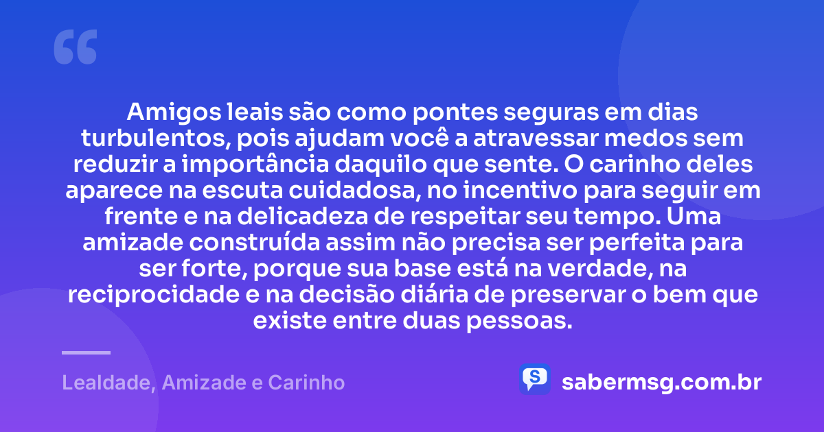 Amigos leais são como pontes seguras em dias turbulentos, pois ajudam você a atravessar medos sem reduzir a importância daquilo que sente. O carinho deles aparece na escuta cuidadosa, no incentivo para seguir em frente e na delicadeza de respeitar seu tempo. Uma amizade construída assim não precisa ser perfeita para ser forte, porque sua base está na verdade, na reciprocidade e na decisão diária de preservar o bem que existe entre duas pessoas. — Lealdade, Amizade e Carinho