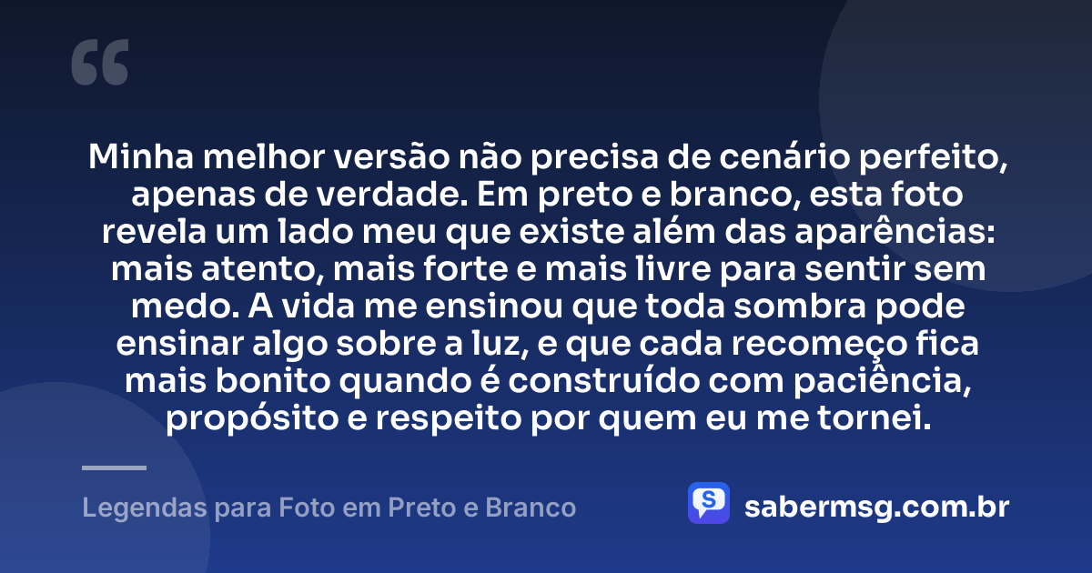 Minha melhor versão não precisa de cenário perfeito, apenas de verdade. Em preto e branco, esta foto revela um lado meu que existe além das aparências: mais atento, mais forte e mais livre para sentir sem medo. A vida me ensinou que toda sombra pode ensinar algo sobre a luz, e que cada recomeço fica mais bonito quando é construído com paciência, propósito e respeito por quem eu me tornei. — Legendas para Foto em Preto e Branco