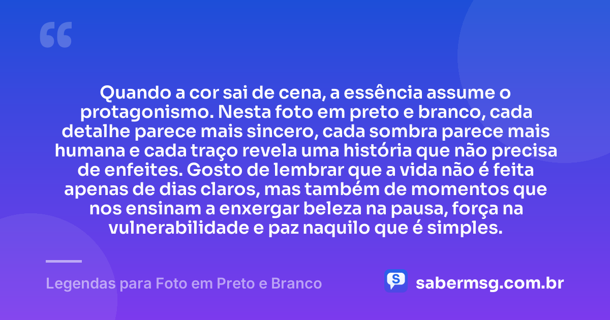 Quando a cor sai de cena, a essência assume o protagonismo. Nesta foto em preto e branco, cada detalhe parece mais sincero, cada sombra parece mais humana e cada traço revela uma história que não precisa de enfeites. Gosto de lembrar que a vida não é feita apenas de dias claros, mas também de momentos que nos ensinam a enxergar beleza na pausa, força na vulnerabilidade e paz naquilo que é simples. — Legendas para Foto em Preto e Branco