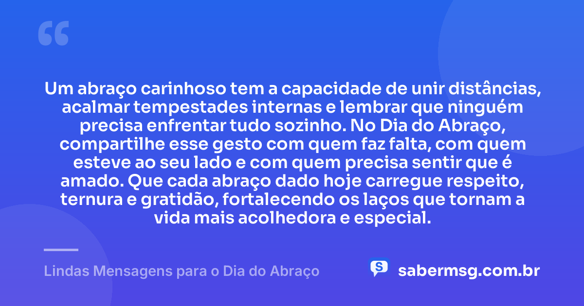 Um abraço carinhoso tem a capacidade de unir distâncias, acalmar tempestades internas e lembrar que ninguém precisa enfrentar tudo sozinho. No Dia do Abraço, compartilhe esse gesto com quem faz falta, com quem esteve ao seu lado e com quem precisa sentir que é amado. Que cada abraço dado hoje carregue respeito, ternura e gratidão, fortalecendo os laços que tornam a vida mais acolhedora e especial. — Lindas Mensagens para o Dia do Abraço
