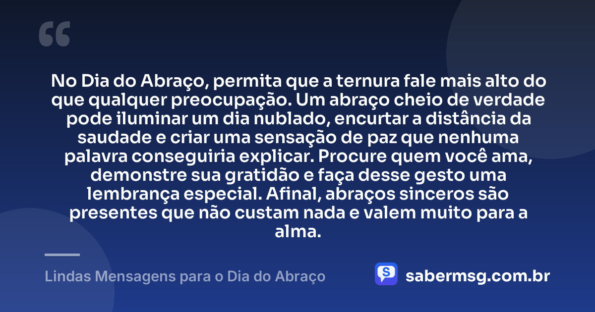 No Dia do Abraço, permita que a ternura fale mais alto do que qualquer preocupação. Um abraço cheio de verdade pode iluminar um dia nublado, encurtar a distância da saudade e criar uma sensação de paz que nenhuma palavra conseguiria explicar. Procure quem você ama, demonstre sua gratidão e faça desse gesto uma lembrança especial. Afinal, abraços sinceros são presentes que não custam nada e valem muito para a alma. — Lindas Mensagens para o Dia do Abraço