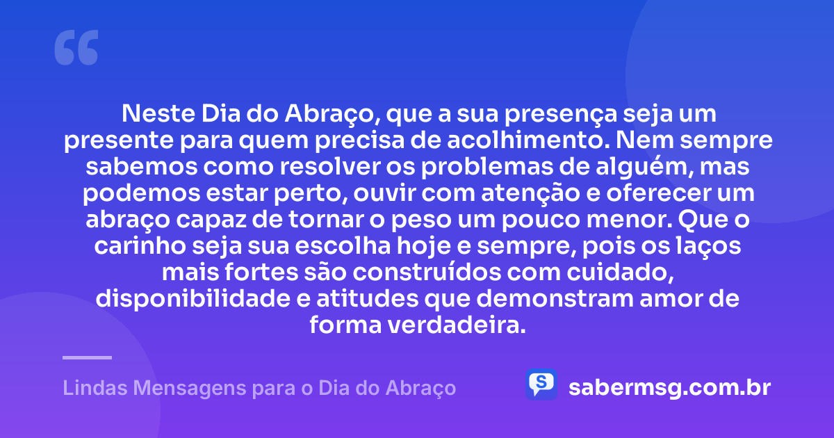 Neste Dia do Abraço, que a sua presença seja um presente para quem precisa de acolhimento. Nem sempre sabemos como resolver os problemas de alguém, mas podemos estar perto, ouvir com atenção e oferecer um abraço capaz de tornar o peso um pouco menor. Que o carinho seja sua escolha hoje e sempre, pois os laços mais fortes são construídos com cuidado, disponibilidade e atitudes que demonstram amor de forma verdadeira. — Lindas Mensagens para o Dia do Abraço