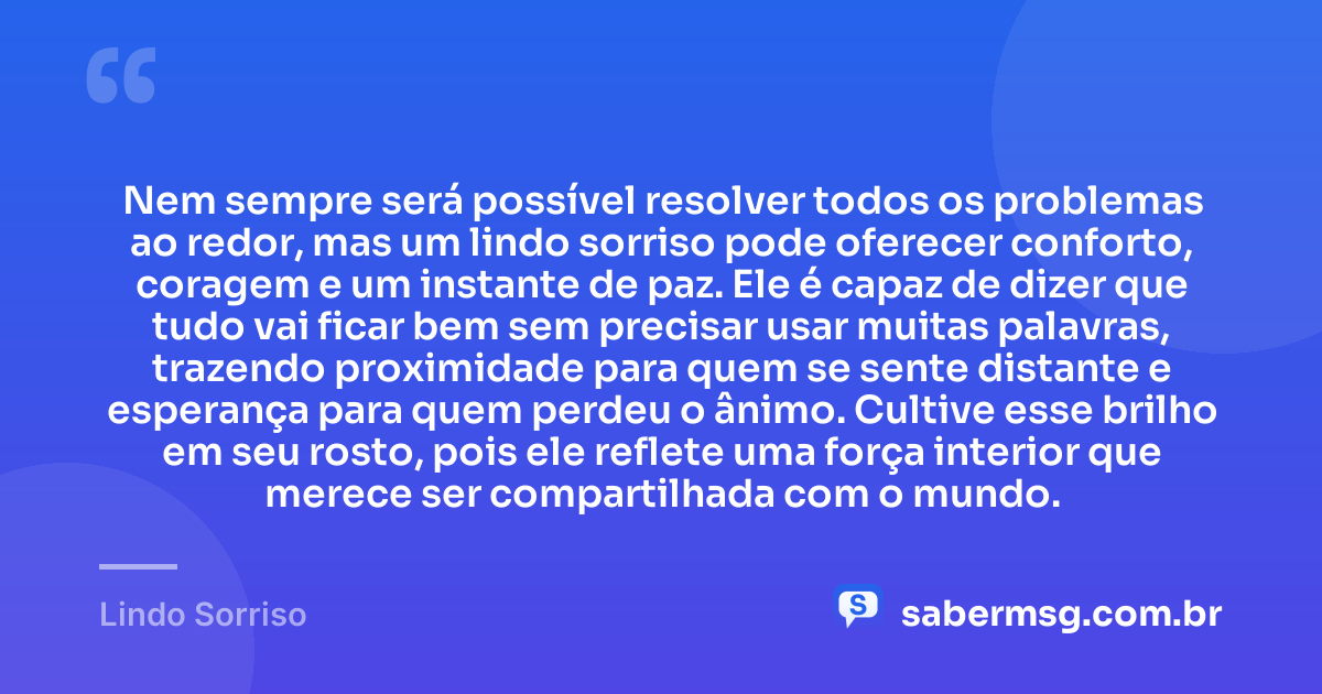 Nem sempre será possível resolver todos os problemas ao redor, mas um lindo sorriso pode oferecer conforto, coragem e um instante de paz. Ele é capaz de dizer que tudo vai ficar bem sem precisar usar muitas palavras, trazendo proximidade para quem se sente distante e esperança para quem perdeu o ânimo. Cultive esse brilho em seu rosto, pois ele reflete uma força interior que merece ser compartilhada com o mundo. — Lindo Sorriso