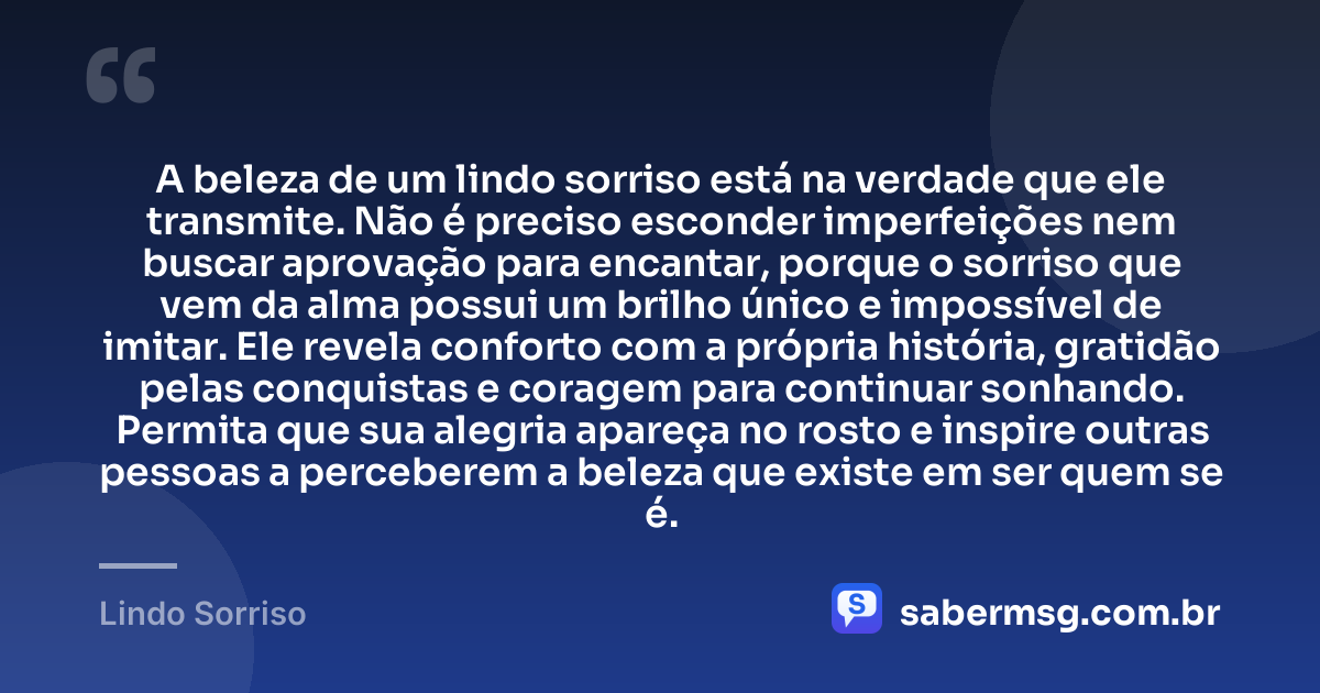 A beleza de um lindo sorriso está na verdade que ele transmite. Não é preciso esconder imperfeições nem buscar aprovação para encantar, porque o sorriso que vem da alma possui um brilho único e impossível de imitar. Ele revela conforto com a própria história, gratidão pelas conquistas e coragem para continuar sonhando. Permita que sua alegria apareça no rosto e inspire outras pessoas a perceberem a beleza que existe em ser quem se é. — Lindo Sorriso