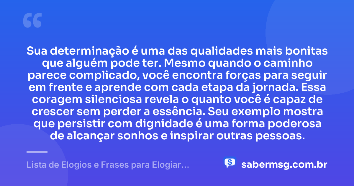 Sua determinação é uma das qualidades mais bonitas que alguém pode ter. Mesmo quando o caminho parece complicado, você encontra forças para seguir em frente e aprende com cada etapa da jornada. Essa coragem silenciosa revela o quanto você é capaz de crescer sem perder a essência. Seu exemplo mostra que persistir com dignidade é uma forma poderosa de alcançar sonhos e inspirar outras pessoas. — Lista de Elogios e Frases para Elogiar Alguém