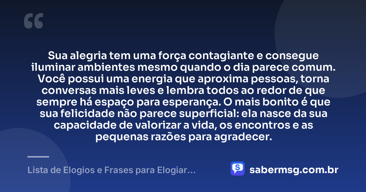 Sua alegria tem uma força contagiante e consegue iluminar ambientes mesmo quando o dia parece comum. Você possui uma energia que aproxima pessoas, torna conversas mais leves e lembra todos ao redor de que sempre há espaço para esperança. O mais bonito é que sua felicidade não parece superficial: ela nasce da sua capacidade de valorizar a vida, os encontros e as pequenas razões para agradecer. — Lista de Elogios e Frases para Elogiar Alguém