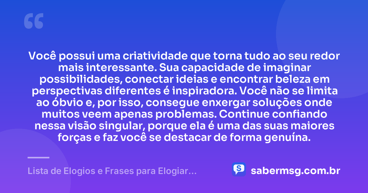 Você possui uma criatividade que torna tudo ao seu redor mais interessante. Sua capacidade de imaginar possibilidades, conectar ideias e encontrar beleza em perspectivas diferentes é inspiradora. Você não se limita ao óbvio e, por isso, consegue enxergar soluções onde muitos veem apenas problemas. Continue confiando nessa visão singular, porque ela é uma das suas maiores forças e faz você se destacar de forma genuína. — Lista de Elogios e Frases para Elogiar Alguém