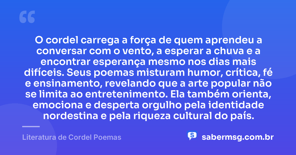 O cordel carrega a força de quem aprendeu a conversar com o vento, a esperar a chuva e a encontrar esperança mesmo nos dias mais difíceis. Seus poemas misturam humor, crítica, fé e ensinamento, revelando que a arte popular não se limita ao entretenimento. Ela também orienta, emociona e desperta orgulho pela identidade nordestina e pela riqueza cultural do país. — Literatura de Cordel Poemas