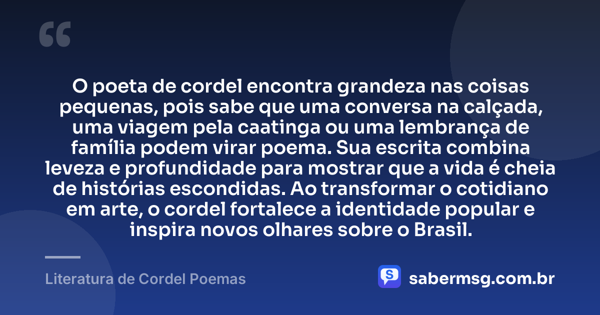 O poeta de cordel encontra grandeza nas coisas pequenas, pois sabe que uma conversa na calçada, uma viagem pela caatinga ou uma lembrança de família podem virar poema. Sua escrita combina leveza e profundidade para mostrar que a vida é cheia de histórias escondidas. Ao transformar o cotidiano em arte, o cordel fortalece a identidade popular e inspira novos olhares sobre o Brasil. — Literatura de Cordel Poemas