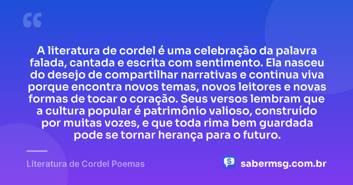 A literatura de cordel é uma celebração da palavra falada, cantada e escrita com sentimento. Ela nasceu do desejo de compartilhar narrativas e continua viva porque encontra novos temas, novos leitores e novas formas de tocar o coração. Seus versos lembram que a cultura popular é patrimônio valioso, construído por muitas vozes, e que toda rima bem guardada pode se tornar herança para o futuro. — Literatura de Cordel Poemas