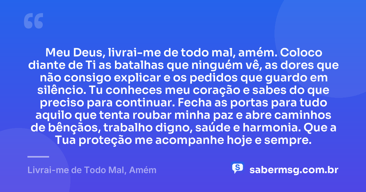 Meu Deus, livrai-me de todo mal, amém. Coloco diante de Ti as batalhas que ninguém vê, as dores que não consigo explicar e os pedidos que guardo em silêncio. Tu conheces meu coração e sabes do que preciso para continuar. Fecha as portas para tudo aquilo que tenta roubar minha paz e abre caminhos de bênçãos, trabalho digno, saúde e harmonia. Que a Tua proteção me acompanhe hoje e sempre. — Livrai-me de Todo Mal, Amém