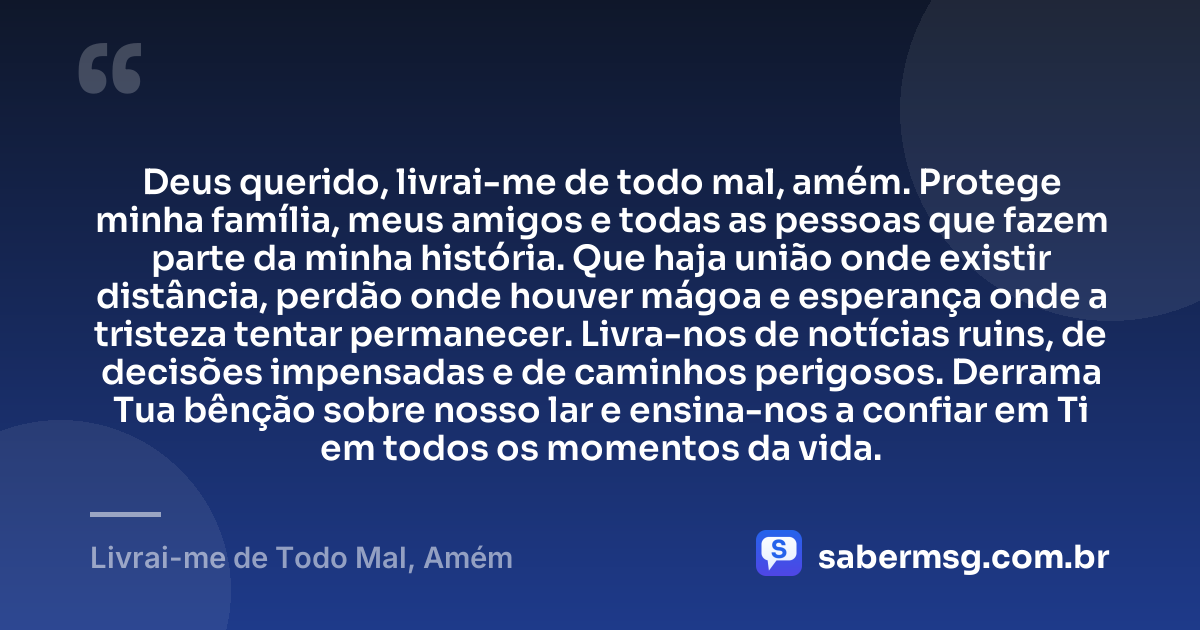 Deus querido, livrai-me de todo mal, amém. Protege minha família, meus amigos e todas as pessoas que fazem parte da minha história. Que haja união onde existir distância, perdão onde houver mágoa e esperança onde a tristeza tentar permanecer. Livra-nos de notícias ruins, de decisões impensadas e de caminhos perigosos. Derrama Tua bênção sobre nosso lar e ensina-nos a confiar em Ti em todos os momentos da vida. — Livrai-me de Todo Mal, Amém