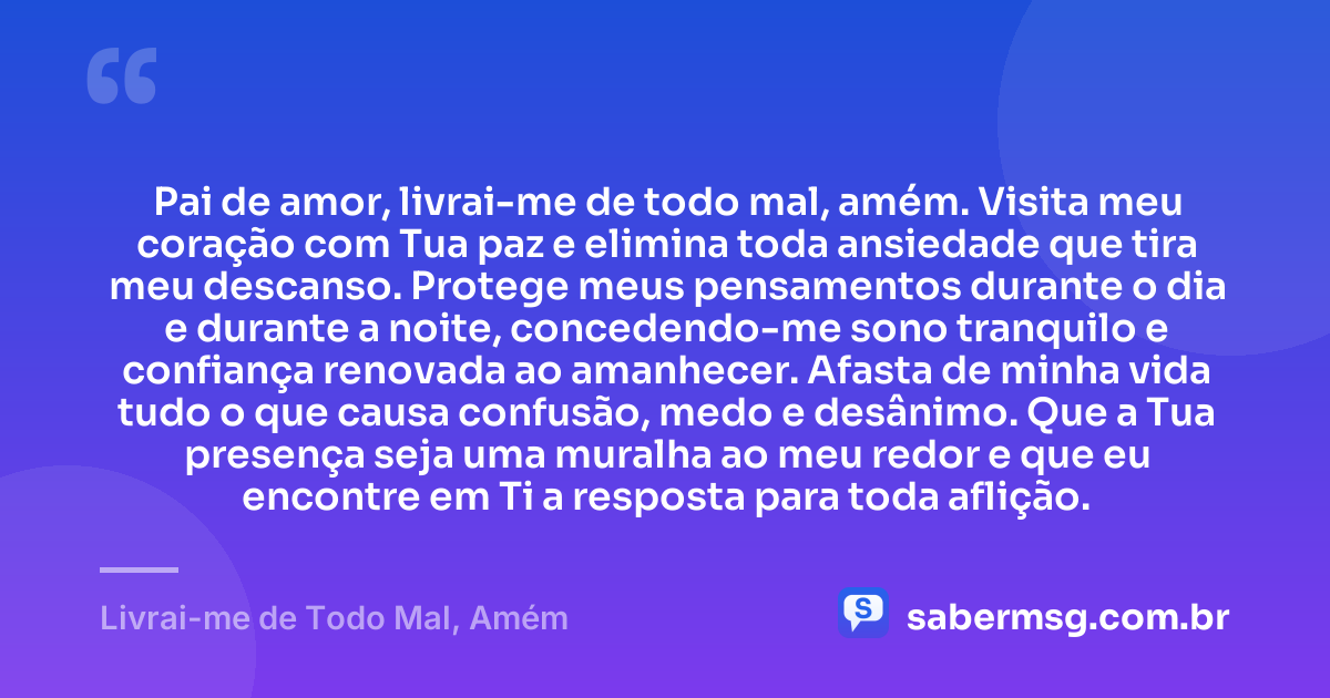 Pai de amor, livrai-me de todo mal, amém. Visita meu coração com Tua paz e elimina toda ansiedade que tira meu descanso. Protege meus pensamentos durante o dia e durante a noite, concedendo-me sono tranquilo e confiança renovada ao amanhecer. Afasta de minha vida tudo o que causa confusão, medo e desânimo. Que a Tua presença seja uma muralha ao meu redor e que eu encontre em Ti a resposta para toda aflição. — Livrai-me de Todo Mal, Amém
