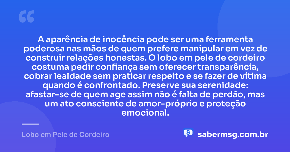 A aparência de inocência pode ser uma ferramenta poderosa nas mãos de quem prefere manipular em vez de construir relações honestas. O lobo em pele de cordeiro costuma pedir confiança sem oferecer transparência, cobrar lealdade sem praticar respeito e se fazer de vítima quando é confrontado. Preserve sua serenidade: afastar-se de quem age assim não é falta de perdão, mas um ato consciente de amor-próprio e proteção emocional. — Lobo em Pele de Cordeiro