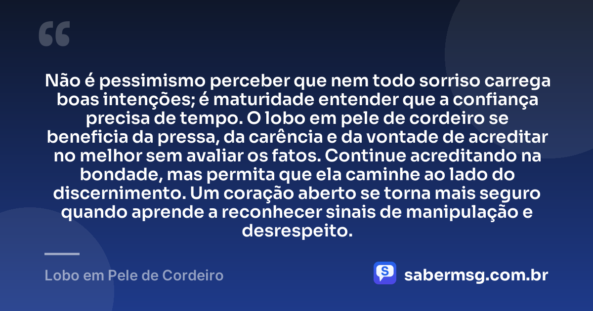 Não é pessimismo perceber que nem todo sorriso carrega boas intenções; é maturidade entender que a confiança precisa de tempo. O lobo em pele de cordeiro se beneficia da pressa, da carência e da vontade de acreditar no melhor sem avaliar os fatos. Continue acreditando na bondade, mas permita que ela caminhe ao lado do discernimento. Um coração aberto se torna mais seguro quando aprende a reconhecer sinais de manipulação e desrespeito. — Lobo em Pele de Cordeiro
