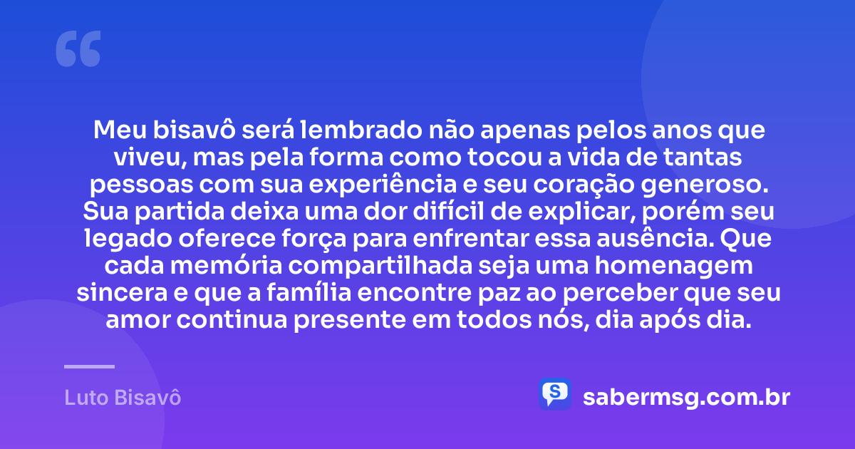 Meu bisavô será lembrado não apenas pelos anos que viveu, mas pela forma como tocou a vida de tantas pessoas com sua experiência e seu coração generoso. Sua partida deixa uma dor difícil de explicar, porém seu legado oferece força para enfrentar essa ausência. Que cada memória compartilhada seja uma homenagem sincera e que a família encontre paz ao perceber que seu amor continua presente em todos nós, dia após dia. — Luto Bisavô