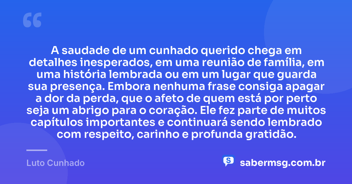 A saudade de um cunhado querido chega em detalhes inesperados, em uma reunião de família, em uma história lembrada ou em um lugar que guarda sua presença. Embora nenhuma frase consiga apagar a dor da perda, que o afeto de quem está por perto seja um abrigo para o coração. Ele fez parte de muitos capítulos importantes e continuará sendo lembrado com respeito, carinho e profunda gratidão. — Luto Cunhado