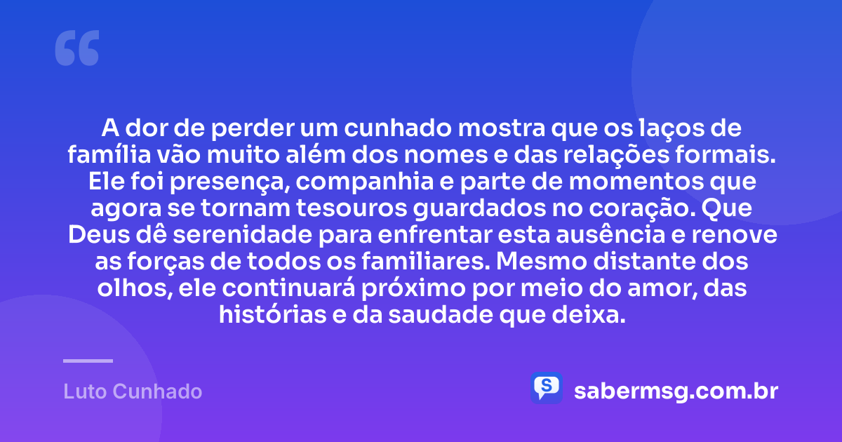 A dor de perder um cunhado mostra que os laços de família vão muito além dos nomes e das relações formais. Ele foi presença, companhia e parte de momentos que agora se tornam tesouros guardados no coração. Que Deus dê serenidade para enfrentar esta ausência e renove as forças de todos os familiares. Mesmo distante dos olhos, ele continuará próximo por meio do amor, das histórias e da saudade que deixa. — Luto Cunhado