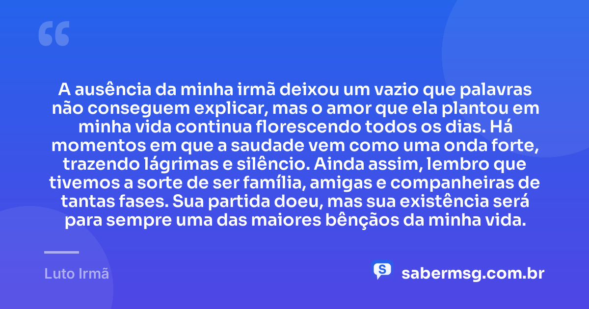 A ausência da minha irmã deixou um vazio que palavras não conseguem explicar, mas o amor que ela plantou em minha vida continua florescendo todos os dias. Há momentos em que a saudade vem como uma onda forte, trazendo lágrimas e silêncio. Ainda assim, lembro que tivemos a sorte de ser família, amigas e companheiras de tantas fases. Sua partida doeu, mas sua existência será para sempre uma das maiores bênçãos da minha vida. — Luto Irmã