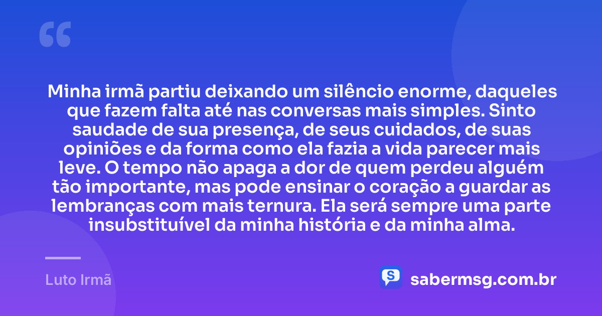 Minha irmã partiu deixando um silêncio enorme, daqueles que fazem falta até nas conversas mais simples. Sinto saudade de sua presença, de seus cuidados, de suas opiniões e da forma como ela fazia a vida parecer mais leve. O tempo não apaga a dor de quem perdeu alguém tão importante, mas pode ensinar o coração a guardar as lembranças com mais ternura. Ela será sempre uma parte insubstituível da minha história e da minha alma. — Luto Irmã