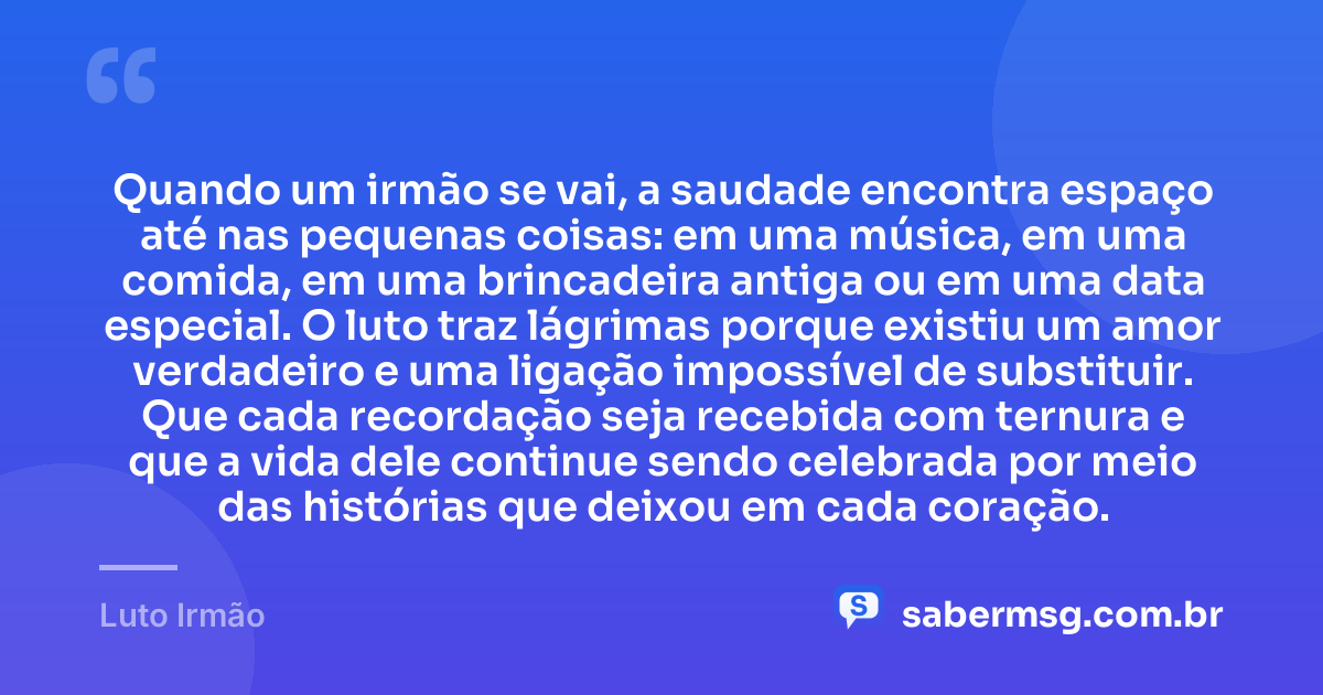 Quando um irmão se vai, a saudade encontra espaço até nas pequenas coisas: em uma música, em uma comida, em uma brincadeira antiga ou em uma data especial. O luto traz lágrimas porque existiu um amor verdadeiro e uma ligação impossível de substituir. Que cada recordação seja recebida com ternura e que a vida dele continue sendo celebrada por meio das histórias que deixou em cada coração. — Luto Irmão